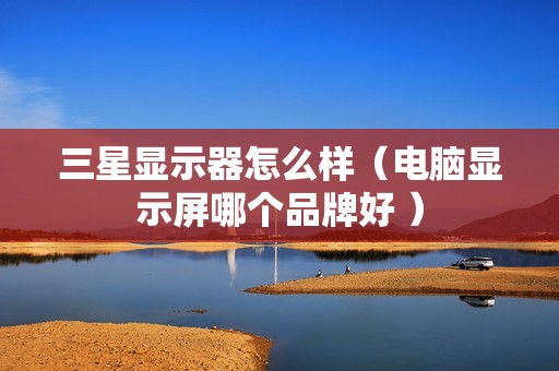 三星显示器怎么样（电脑显示屏哪个品牌好 ）
