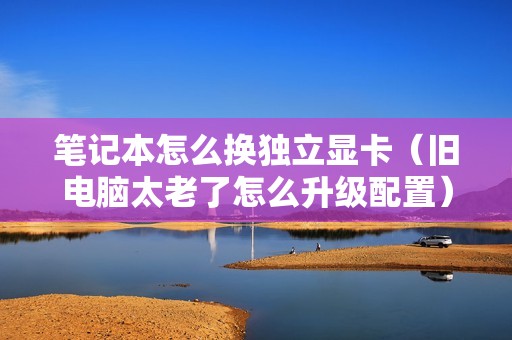 笔记本怎么换独立显卡（旧电脑太老了怎么升级配置）