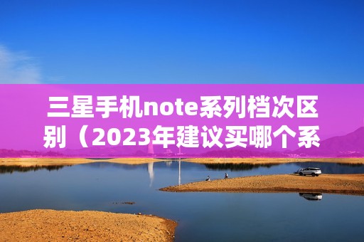 三星手机note系列档次区别（2023年建议买哪个系列的手机）