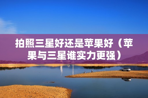拍照三星好还是苹果好（苹果与三星谁实力更强）