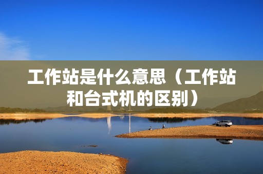 工作站是什么意思（工作站和台式机的区别）