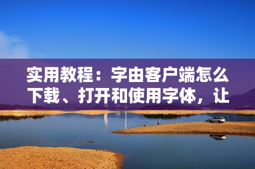 实用教程：字由客户端怎么下载、打开和使用字体，让你的文档排版更美观