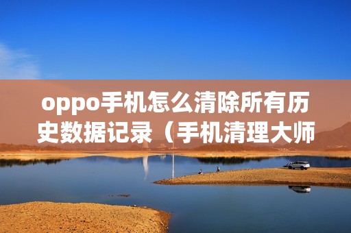 oppo手机怎么清除所有历史数据记录（手机清理大师免费版）