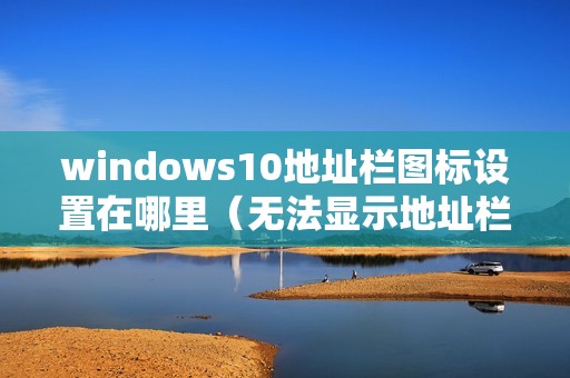 windows10地址栏图标设置在哪里（无法显示地址栏怎么办）