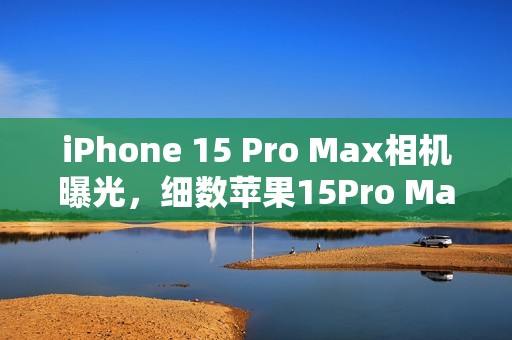 iPhone 15 Pro Max相机曝光,细数苹果15Pro Max相机参数!