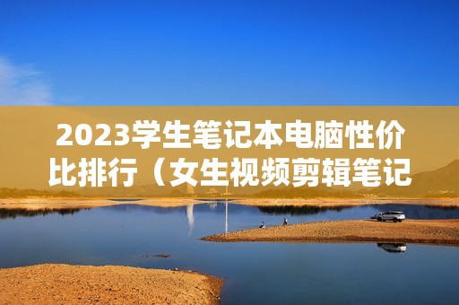 2023学生笔记本电脑性价比排行（女生视频剪辑笔记本怎么选择）
