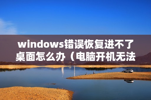 windows错误恢复进不了桌面怎么办（电脑开机无法正常启动如何解决）