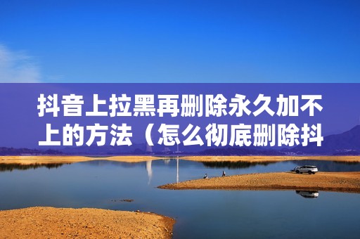 抖音上拉黑再删除永久加不上的方法（怎么彻底删除抖音好友）