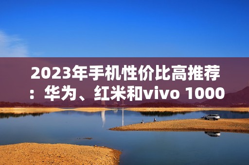 2023年手机性价比高推荐：华为、红米和vivo 1000元左右和2000-3000左右的选择