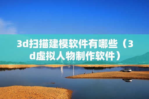 3d扫描建模软件有哪些（3d虚拟人物制作软件）