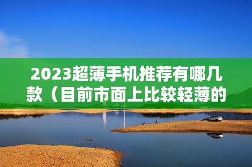 2023超薄手机推荐有哪几款（目前市面上比较轻薄的手机排行榜）