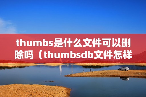 thumbs是什么文件可以删除吗（thumbsdb文件怎样删除）