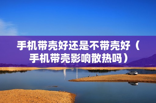 手机带壳好还是不带壳好（手机带壳影响散热吗）