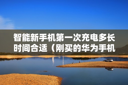 智能新手机第一次充电多长时间合适（刚买的华为手机怎样正确充电）