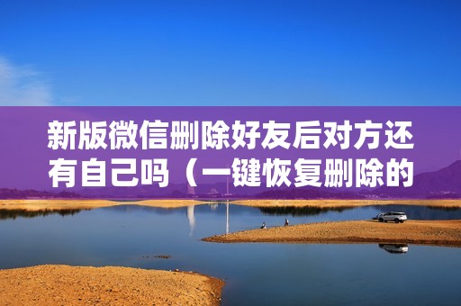 新版微信删除好友后对方还有自己吗（一键恢复删除的微信好友）