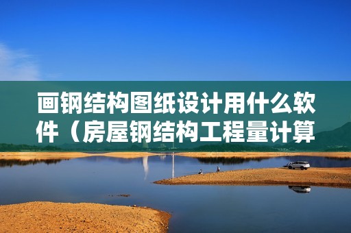 画钢结构图纸设计用什么软件（房屋钢结构工程量计算软件）