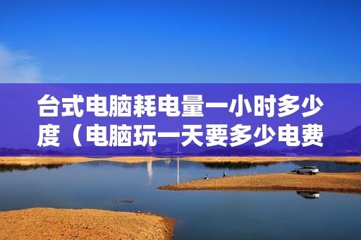 台式电脑耗电量一小时多少度（电脑玩一天要多少电费）