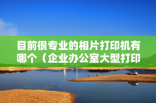 目前很专业的相片打印机有哪个(企业办公室大型打印机推荐)