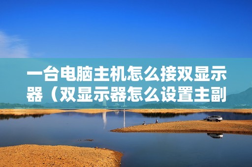 一台电脑主机怎么接双显示器(双显示器怎么设置主副屏)