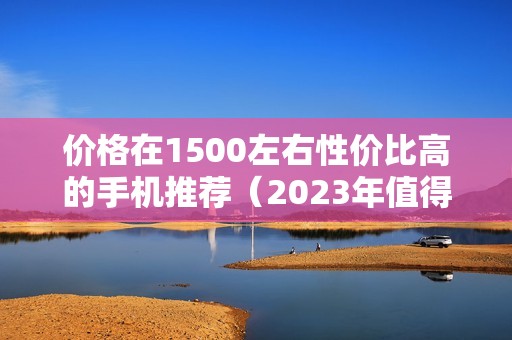 价格在1500左右性价比高的手机推荐（2023年值得入手好用的手机排行榜）