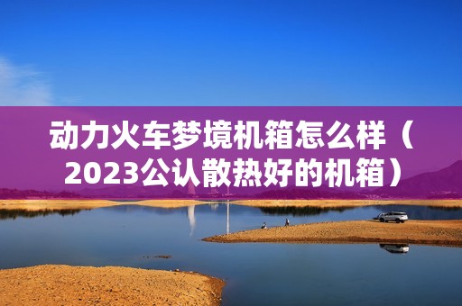动力火车梦境机箱怎么样（2023公认散热好的机箱）