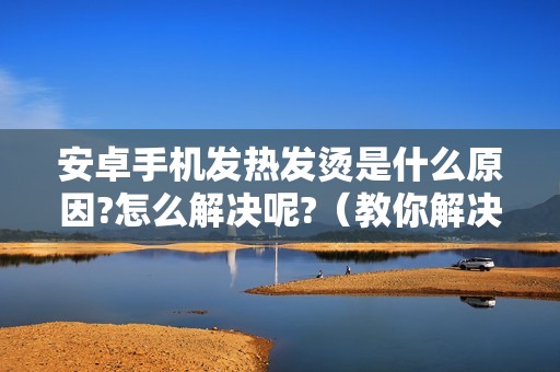 安卓手机发热发烫是什么原因?怎么解决呢?（教你解决手机发热关闭哪个功能）