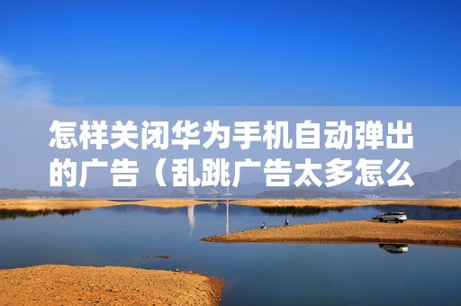 怎样关闭华为手机自动弹出的广告（乱跳广告太多怎么关掉）