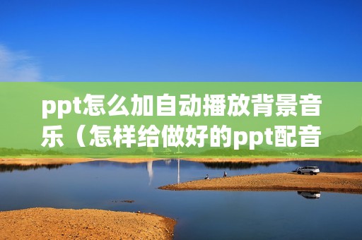 ppt怎么加自动播放背景音乐（怎样给做好的ppt配音乐）