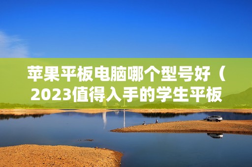 苹果平板电脑哪个型号好（2023值得入手的学生平板推荐）