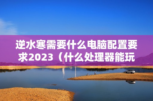逆水寒需要什么电脑配置要求2023（什么处理器能玩逆水寒）