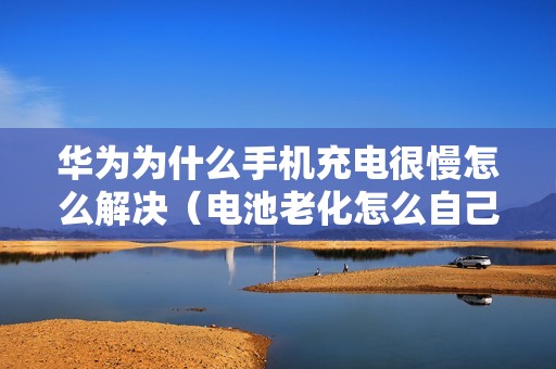 华为为什么手机充电很慢怎么解决（电池老化怎么自己修复）