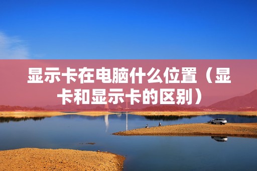 显示卡在电脑什么位置（显卡和显示卡的区别）