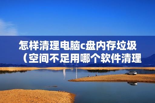 怎样清理电脑c盘内存垃圾（空间不足用哪个软件清理好）