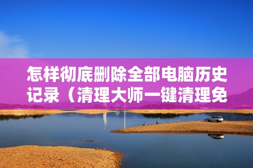 怎样彻底删除全部电脑历史记录（清理大师一键清理免费软件）