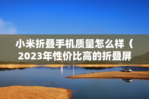 小米折叠手机质量怎么样（2023年性价比高的折叠屏手机是哪款）