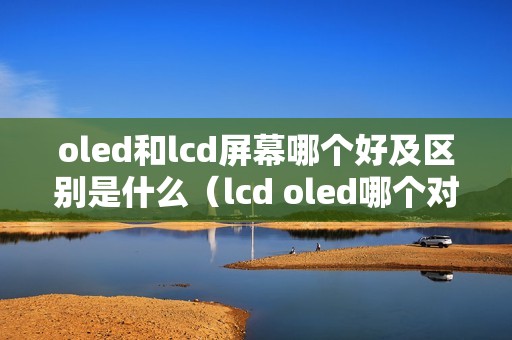 oled和lcd屏幕哪个好及区别是什么(lcd oled哪个对眼睛好)