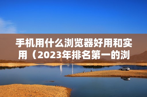 手机用什么浏览器好用和实用（2023年排名第一的浏览器推荐）