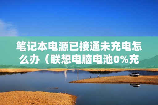 笔记本电源已接通未充电怎么办（联想电脑电池0%充不进电怎么回事）