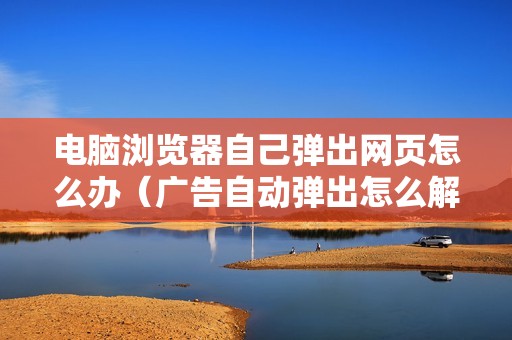 电脑浏览器自己弹出网页怎么办(广告自动弹出怎么解决)