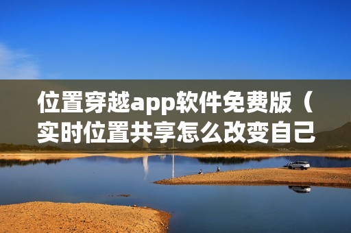 位置穿越app软件免费版（实时位置共享怎么改变自己的位置）