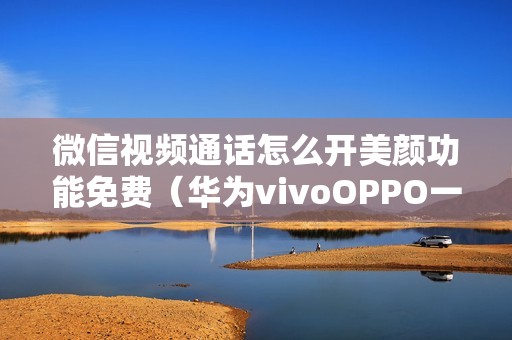 微信视频通话怎么开美颜功能免费(华为vivoOPPO一加设置参考教程)