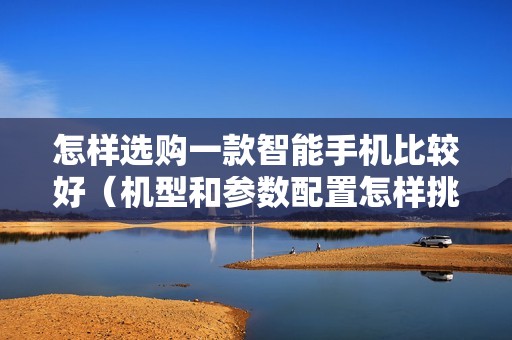 怎样选购一款智能手机比较好(机型和参数配置怎样挑选)