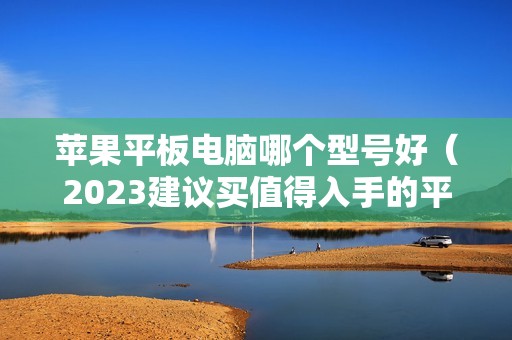 苹果平板电脑哪个型号好（2023建议买值得入手的平板是哪款）