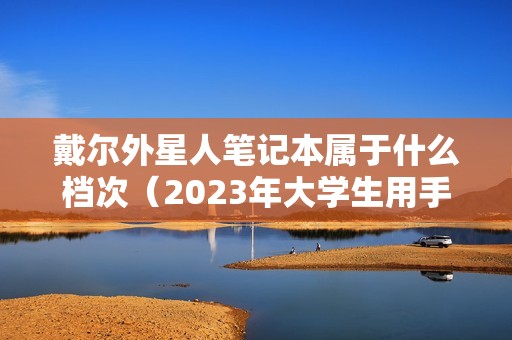 戴尔外星人笔记本属于什么档次(2023年大学生用手提电脑品牌推荐)
