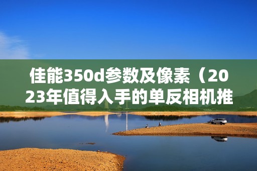 佳能350d参数及像素（2023年值得入手的单反相机推荐）