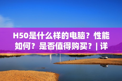 H50是什么样的电脑？性能如何？是否值得购买？| 详细评测