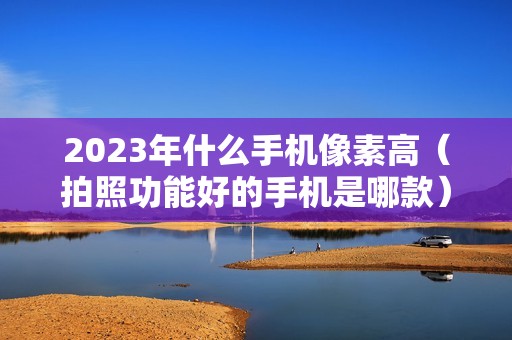 2023年什么手机像素高（拍照功能好的手机是哪款）