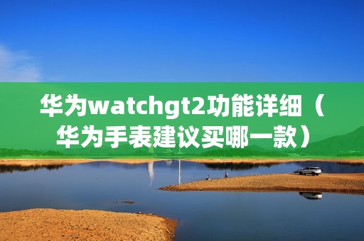 华为watchgt2功能详细（华为手表建议买哪一款）