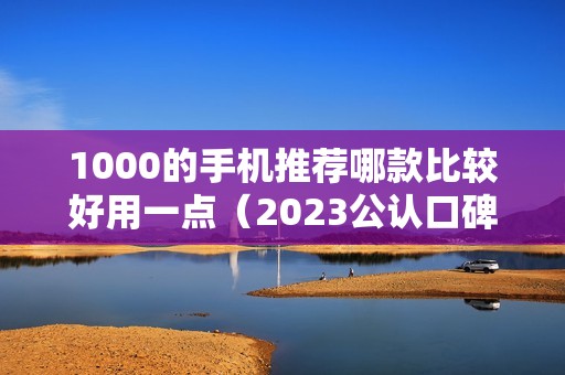 1000的手机推荐哪款比较好用一点（2023公认口碑好性价比高的手机）