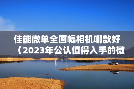 佳能微单全画幅相机哪款好（2023年公认值得入手的微单相机）